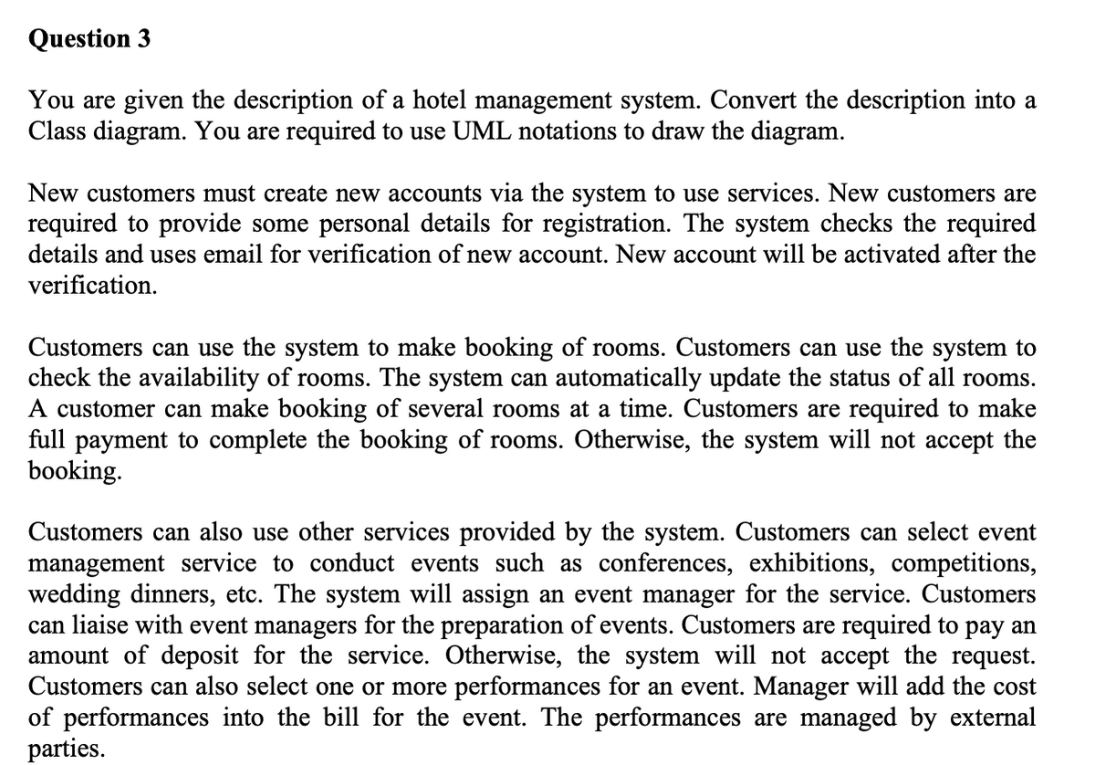 Question 3
You are given the description of a hotel management system. Convert the description into a
Class diagram. You are required to use UML notations to draw the diagram.
New customers must create new accounts via the system to use services. New customers are
required to provide some personal details for registration. The system checks the required
details and uses email for verification of new account. New account will be activated after the
verification.
Customers can use the system to make booking of rooms. Customers can use the system to
check the availability of rooms. The system can automatically update the status of all rooms.
A customer can make booking of several rooms at a time. Customers are required to make
full payment to complete the booking of rooms. Otherwise, the system will not accept the
booking.
Customers can also use other services provided by the system. Customers can select event
management service to conduct events such as conferences, exhibitions, competitions,
wedding dinners, etc. The system will assign an event manager for the service. Customers
can liaise with event managers for the preparation of events. Customers are required to pay an
amount of deposit for the service. Otherwise, the system will not accept the request.
Customers can also select one or more performances for an event. Manager will add the cost
of performances into the bill for the event. The performances are managed by external
parties.
