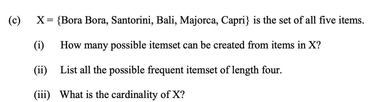 (c)
X = {Bora Bora, Santorini, Bali, Majorca, Capri} is the set of all five items.
(i)
How many possible itemset can be created from items in X?
(ii)
List all the possible frequent itemset of length four.
(iii)
What is the cardinality of X?