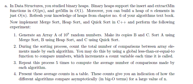 a. In Data Structures, you studied binary heaps. Binary heaps support the insert and extractMin
functions in O(lgn), and getMin in 0(1). Moreover, you can build a heap of n elements in
just O(n). Refresh your knowledge of heaps from chapter no. 6 of your algorithms text book.
Now implement Merge Sort, Heap Sort, and Quick Sort in C++ and perform the following
experiment:
1. Generate an Array A of 107 random numbers. Make its copies B and C. Sort A using
Merge Sort, B using Heap Sort, and C using Quick Sort.
2. During the sorting process, count the total number of comparisons between array ele-
ments made by each algorithm. You may do this by using a global less-than-or-equal-to
function to compare numbers, which increments a count variable each time it is called.
3. Repeat this process 5 times to compute the average number of comparisons made by
each algorithm.
4. Present these average counts in a table. These counts give you an indication of how the
different algorithms compare asymptotically (in big-0 terms) for a large value of n.
