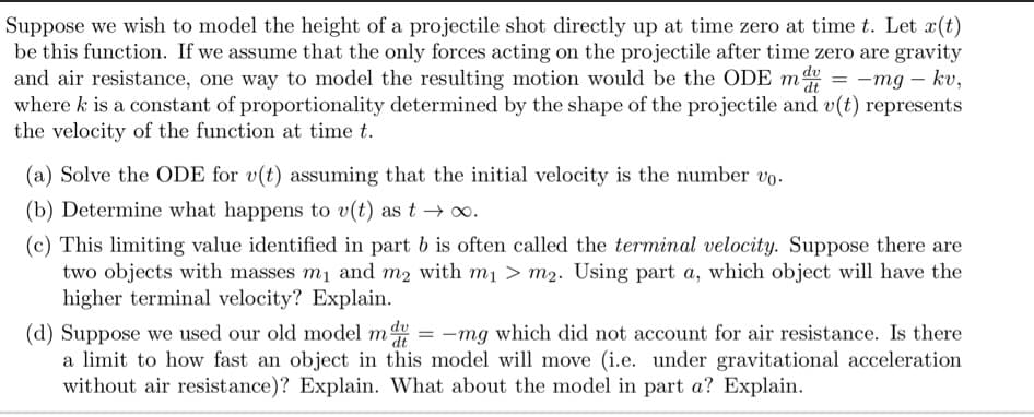 Suppose we wish to model the height of a projectile shot directly up at time zero at time t. Let x(t)
be this function. If we assume that the only forces acting on the projectile after time zero are gravity
and air resistance, one way to model the resulting motion would be the ODE m = -mg – kv,
where k is a constant of proportionality determined by the shape of the projectile and v(t) represents
the velocity of the function at time t.
(a) Solve the ODE for v(t) assuming that the initial velocity is the number vo.
(b) Determine what happens to v(t) as t → .
(c) This limiting value identified in part b is often called the terminal velocity. Suppose there are
two objects with masses m1 and m2 with m1 > m2. Using part a, which object will have the
higher terminal velocity? Explain.
(d) Suppose we used our old model m de
a limit to how fast an object in this model will move (i.e. under gravitational acceleration
without air resistance)? Explain. What about the model in part a? Explain.
-mg which did not account for air resistance. Is there

