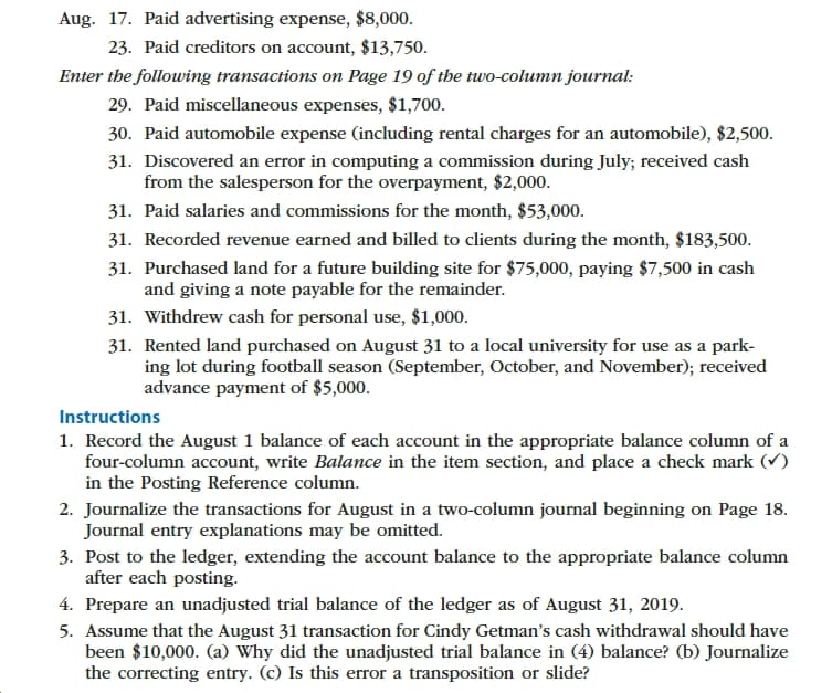 Aug. 17. Paid advertising expense, $8,000.
23. Paid creditors on account, $13,750.
Enter the following transactions on Page 19 of the two-column journal
29. Paid miscellaneous expenses, $1,700
30. Paid automobile expense (including rental charges for an automobile), $2,500.
31. Discovered an error in computing a commission during July; received cash
from the salesperson for the overpayment, $2,000.
31. Paid salaries and commissions for the month, $53,000.
31. Recorded revenue earned and billed to clients during the month, $183,500.
31. Purchased land for a future building site for $75,000, paying $7,500 in cash
and giving a note payable for the remainder.
31. Withdrew cash for personal use, $1,000.
31. Rented land purchased on August 31 to a local university for use as a park-
ing lot during football season (September, October, and November); received
advance payment of $5,000
Instructions
1. Record the August 1 balance of each account in the appropriate balance column of a
four-column account, write Balance in the item section, and place a check mark
in the Posting Reference column
2. Journalize the transactions for August in a two-column journal beginning on Page 18
Journal entry explanations may be omitted.
3. Post to the ledger, extending the account balance to the appropriate balance column
after each posting
4. Prepare an unadjusted trial balance of the ledger as of August 31, 2019
5. Assume that the August 31 transaction for Cindy Getman's cash withdrawal should have
been $10,000. (a) Why did the unadjusted trial balance in (4) balance? (b) Journalize
the correcting entry. (c) Is this error a transposition or slide?
