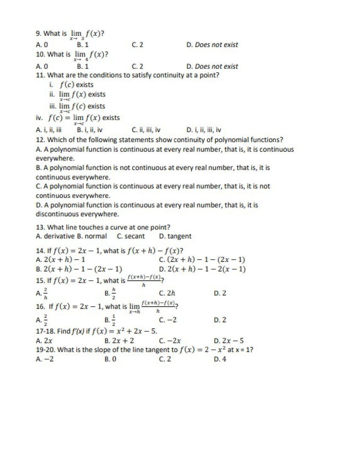 9. What is lim f(x)?
A. 0
B. 1
С.2
D. Does not exist
10. What is lim f(x)
D. Does not exist
A. 0
11. What are the conditions to satisfy continuity at a point?
i. f(c) exists
ii. lim f(x) exists
В. 1
C. 2
ili. lim f(c) exists
iv. f(c) = lim f(x) exists
A. I, ii, i
B. I, ii, iv
C. ii, ii, iv
D. I, ii, ii, iv
12. Which of the following statements show continuity of polynomial functions?
A. A polynomial function is continuous at every real number, that is, it is continuous
everywhere.
B. A polynomial function is not continuous at every real number, that is, it is
continuous everywhere.
A polynomial function is continuous at every real number, that is, it is not
continuous everywhere.
D. A polynomial function is continuous at every real number, that is, it is
discontinuous everywhere.
13. What line touches a curve at one point?
A. derivative B. normal
C. secant
D. tangent
14. If f(x) = 2x - 1, what is f(x+ h) - f(x)?
A. 2(x + h) - 1
В. 2(х + h) - 1 — (2х — 1)
15. If f(x) = 2x - 1, what is
с. (2х + h) - 1- (2х — 1)
D. 2(x + h) – 1 – 2(x – 1)
f(x+h)-f(x),
A.
B.
С. 2h
D. 2
f(x+h)-f(x),
16. If f(x) = 2x 1, what is lim
エ→h
B. -
17-18. Find f'(x) if f(x) = x2 + 2x – 5.
B. 2x + 2
A. =
C. -2
D. 2
%3D
A. 2x
C. -2x
D. 2x -5
19-20. What is the slope of the line tangent tof(x) = 2 - x2 at x = 1?
C. 2
A. -2
B. 0
D. 4
