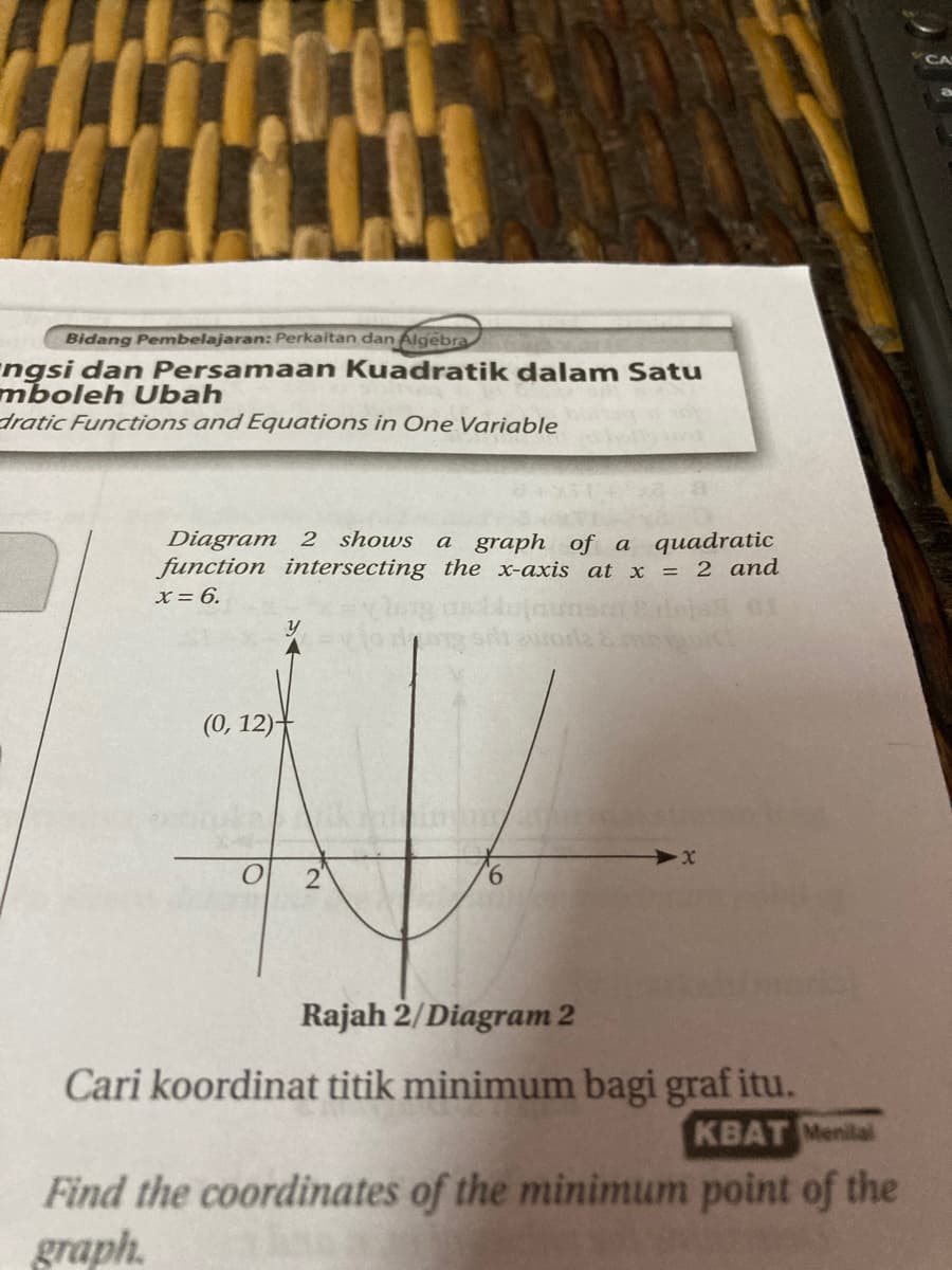 Bidang Pembelajaran: Perkaitan dan Algebra
ngsi dan Persamaan Kuadratik dalam Satu
mboleh Ubah
dratic Functions and Equations in One Variable
Diagram 2 shows
function intersecting the x-axis at x = 2 and
x = 6.
a graph of a quadratic
(0, 12)-
2"
9.
Rajah 2/Diagram 2
Cari koordinat titik minimum bagi graf itu.
KBAT Menilal
Find the coordinates of the minimum point of the
graph.
