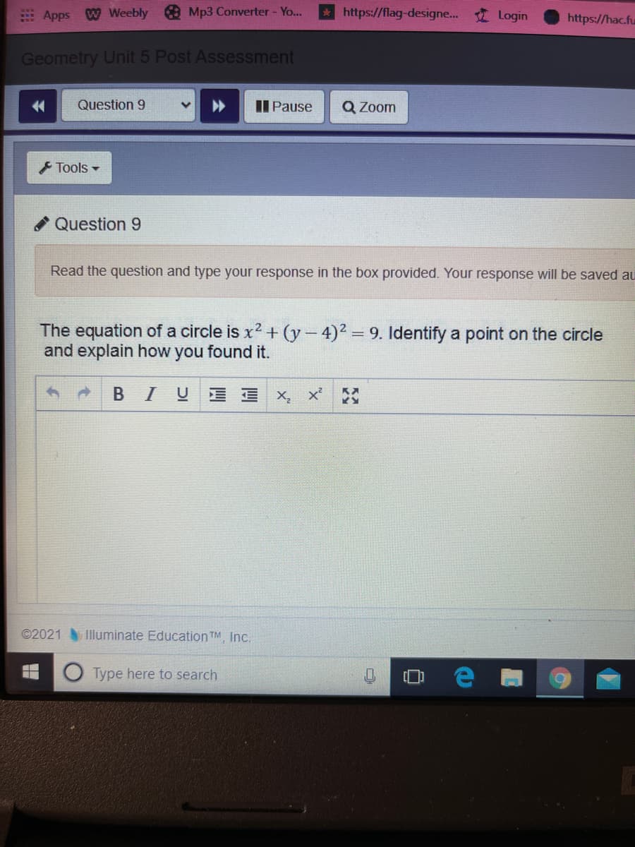 EApps W Weebly
O Mp3 Converter - Yo...
https://flag-designe...
Login
https://hac.fu
Geometry Unit 5 Post Assessment
Question 9
II Pause
Q Zoom
Tools -
Question 9
Read the question and type your response in the box provided. Your response will be saved au
The equation of a circle is x2 + (y-4)2 9. ldentify a point on the circle
and explain how you found it.
A BIU E E X, x
©2021
Illuminate Education TM, Inc.
Type here to search
