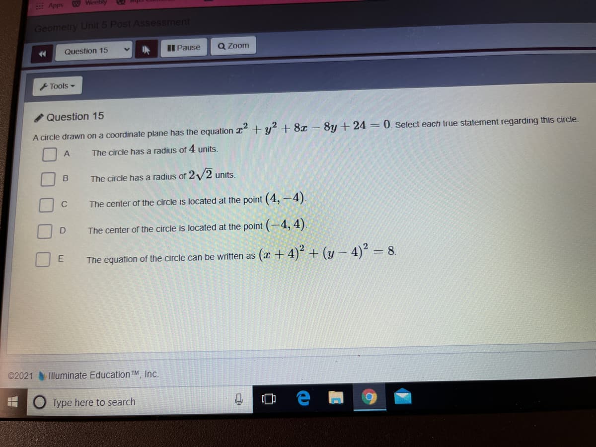 E Apps
W Weebly
2mpa
Geometry Unit 5 Post Assessment
Question 15
Pause
Q Zoom
F Tools -
Question 15
A circle drawn on a coordinate plane has the equation x+ y + 8x – 8y + 24 = 0. Select each true statement regarding this circle.
The circle has a radius of 4 units.
B
The circle has a radius of 2/2 units.
C
The center of the circle is located at the point (4, –4)
The center of the circle is located at the point (-4, 4).
The equation of the circle can be written as
(x + 4)² + (y – 4)² = 8.
©2021
Illuminate Education TM Inc.
Type here to search
