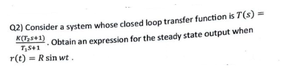 Q2) Consider a system whose closed loop transfer function is T(s)
K(T2s+1)
%3D
Obtain an exprression for the steady state output when
TS+1
r(t) = R sin wt.
%3D
