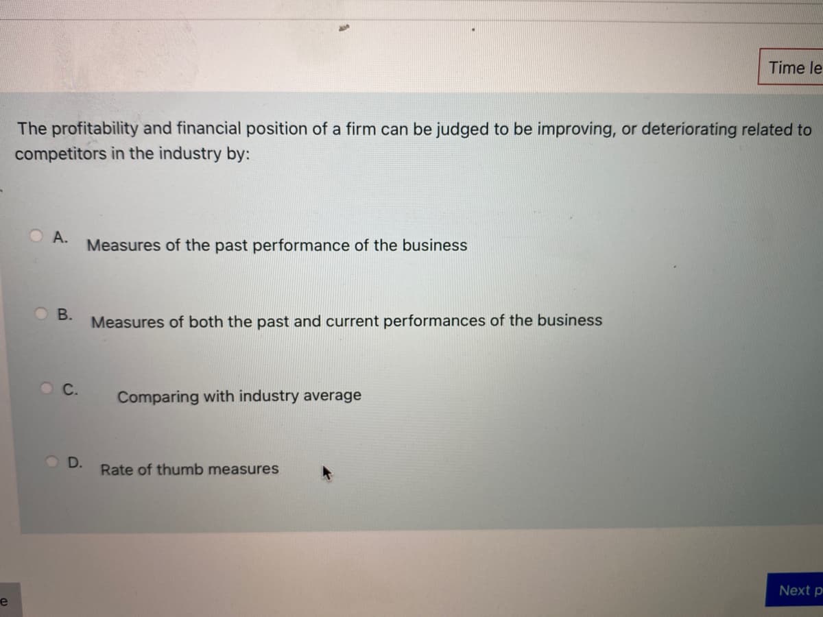 Time le
The profitability and financial position of a firm can be judged to be improving, or deteriorating related to
competitors in the industry by:
OA.
Measures of the past performance of the business
B.
Measures of both the past and current performances of the business
O C.
Comparing with industry average
D.
Rate of thumb measures
Next p
e
