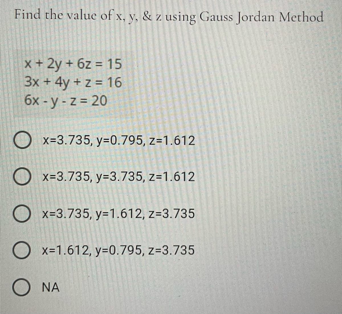 Find the value of x, y, & z using Gauss Jordan Method
x+ 2y + 6z = 15
3x + 4y + z = 16
6x - y - z = 20
O x=3.735, y=0.795, z=1.612
O x=3.735, y=3.735, z=1.612
O x=3.735, y=1.612, z=3.735
O x=1.612, y=0.795, z=3.735
O NA
營灣警皇
型響堂
道
