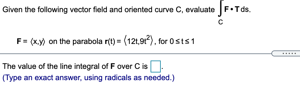 Given the following vector field and oriented curve C, evaluate
F•T ds.
F = (x,y) on the parabola r(t) = (12t,9t), for 0sts1
.....
The value of the line integral of F over
is
(Type an exact answer, using radicals as needed.)
