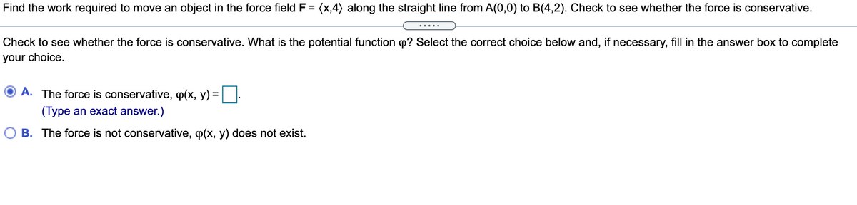 Find the work required to move an object in the force field F = (x,4) along the straight line from A(0,0) to B(4,2). Check to see whether the force is conservative.
.....
Check to see whether the force is conservative. What is the potential function p? Select the correct choice below and, if necessary, fill in the answer box to complete
your choice.
O A. The force is conservative, p(x, y) =
(Type an exact answer.)
O B. The force is not conservative, p(x, y) does not exist.
