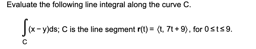 Evaluate the following line integral along the curve C.
|(x- y)ds; C is the line segment r(t) = (t, 7t + 9), for 0<t<9.
