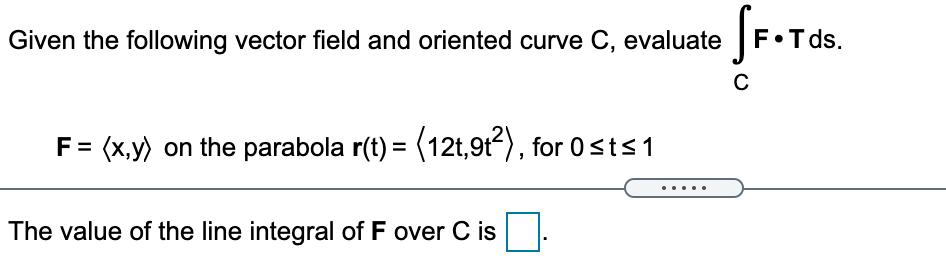 Given the following vector field and oriented curve C, evaluate |F•T ds.
F= (x,y) on the parabola r(t) = (12t,9t), for 0sts1
The value of the line integral of F over C is
