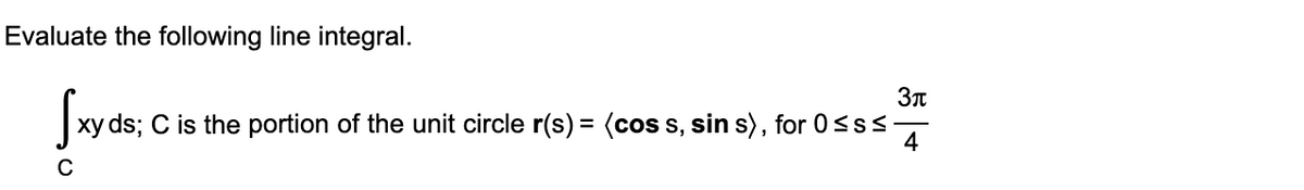 Evaluate the following line integral.
Swen:
xy ds; C is the portion of the unit circle r(s) = (cos s, sin s), for 0<ss
4
