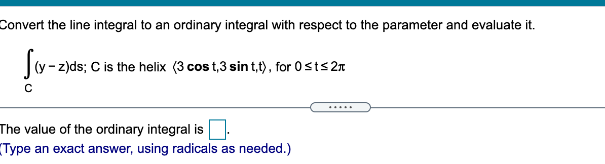 Convert the line integral to an ordinary integral with respect to the parameter and evaluate it.
- z)ds; C is the helix (3 cos t,3 sin t,t), for 0sts2n
C
.....
The value of the ordinary integral is
(Type an exact answer, using radicals as needed.)
