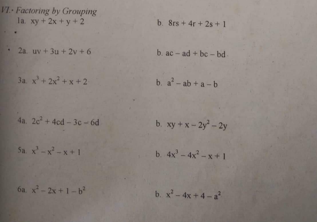 VI. Factoring by Grouping
la. xy + 2x + y +2
2a. uv + 3u + 2v+6
3a. x² + 2x²+x+2.
4a. 2c² + 4cd-3c-6d
5a_xx −x+1
6a. x² - 2x +1-b²
b. 8rs + 4r + 2s + 1
b. ac ad + bc - bd.
b. a² - ab + a-b
b. xy + x-2y²-2y
b. 4x³ - 4x²-x+1
b. x² - 4x +4-a²