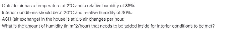 Outside air has a temperature of 2°C and a relative humidity of 85%.
Interior conditions should be at 20°C and relative humidity of 30%.
ACH (air exchange) in the house is at 0.5 air changes per hour.
What is the amount of humidity (in m^2/hour) that needs to be added inside for interior conditions to be met?