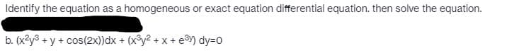 Identify the equation as a homogeneous or exact equation differential equation. then solve the equation.
b. (x²y³ + y + cos(2x))dx + (x³y² + x + e³y) dy=0