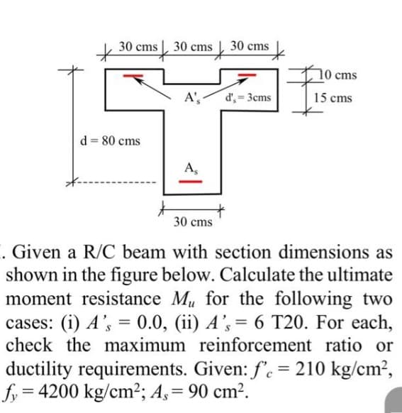 30 cms 30 cms
d = 80 cms
A',
As
30 cms
d', = 3cms
o
cms
15 cms
30 cms
1. Given a R/C beam with section dimensions as
shown in the figure below. Calculate the ultimate
moment resistance Mu for the following two
cases: (i) A's = 0.0, (ii) A's = 6 T20. For each,
check the maximum reinforcement ratio or
ductility requirements. Given: f'e = 210 kg/cm²,
fy= = 4200 kg/cm²; A, = 90 cm².