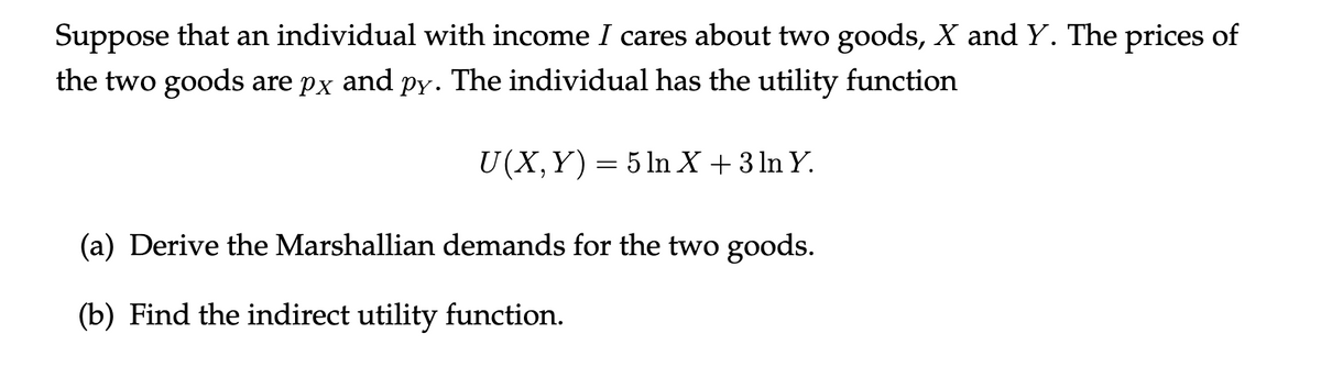 Suppose that an individual with income I cares about two goods, X and Y. The prices of
the two goods are px and py. The individual has the utility function
U(X,Y)= 5 ln X + 3 ln Y.
(a) Derive the Marshallian demands for the two goods.
(b) Find the indirect utility function.