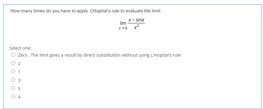 How many times do you have to apply L'Hopital's rule to evaluate the limit
х-sinx
lim
x2
x-0
Select one:
O zero , The limit gives a result by direct substitution without using L'Hopital's rule
O 2
O 1
O 3
O 5
O 4

