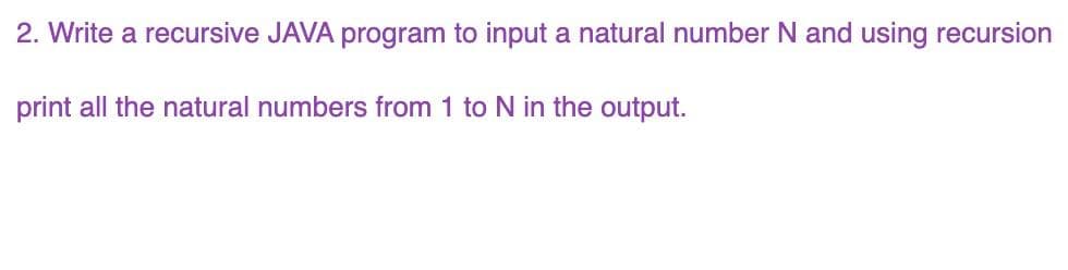 2. Write a recursive JAVA program to input a natural number N and using recursion
print all the natural numbers from 1 to N in the output.
