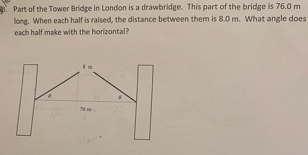 Part of the Tower Bridge in London is a drawbridge. This part of the bridge is 76.0 m
long. When each half is raised, the distance between them is 8.0 m. What angle does
each half make with the horizontal?
8 m
76 m

