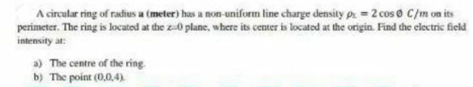 A circular ring of radius a (meter) has a non-uniform line charge density pr = 2 cos o C/m on its
perimeter. The ring is located at the z-0 plane, where its center is located at the origin. Find the electric field
intensity at:
a) The centre of the ring.
b) The point (0,0,4).
