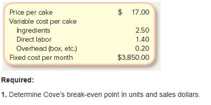 $
Price per cake
Variable cost per cake
Ingredients
17.00
2.50
Direct labor
1.40
Overhead (box, etc.)
Fixed cost per month
0.20
$3,850.00
Required:
1. Determine Cove's break-even point in units and sales dollars.
%24
