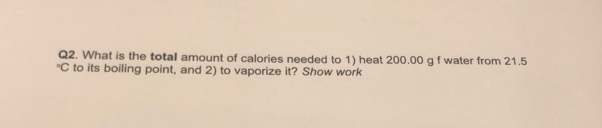 Q2. What is the total amount of calories needed to 1) heat 200.00 gf water from 21.5
°C to its boiling point, and 2) to vaporize it? Show work
