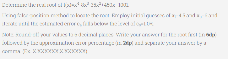 Determine the real root of f(x)=x4-8x³-35x²+450x -1001.
Using false-position method to locate the root. Employ initial guesses of x1=4.5 and x=6 and
iterate until the estimated error ɛ falls below the level of ɛs=1.0%.
Note: Round-off your values to 6 decimal places. Write your answer for the root first (in 6dp),
followed by the approximation error percentage (in 2dp) and separate your answer by a
comma. (Ex. X.XXXXXX,X.XXXXXX)
