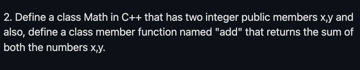 2. Define a class Math in C++ that has two integer public members x,y and
also, define a class member function named "add" that returns the sum of
both the numbers x,y.
