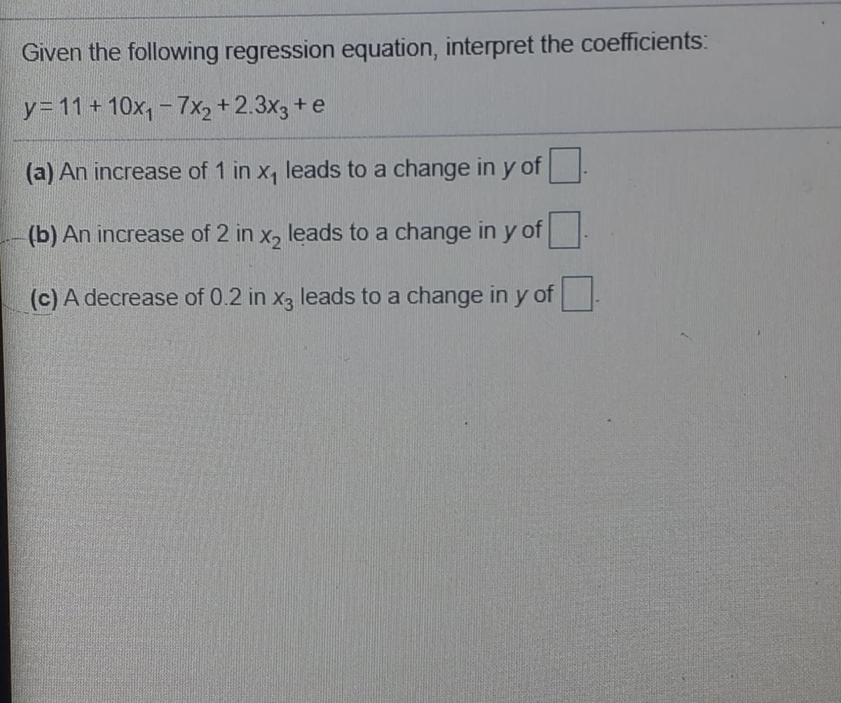 Given the following regression equation, interpret the coefficients:
y= 11 + 10x, - 7x2 +2.3x3 + e
(a) An increase of 1 in x, leads to a change in y of
(b) An increase of 2 in x, leads to a change in y of
(c) A decrease of 0.2 in x3 leads to a change in y of
