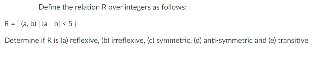 Define the relation R over integers as follows:
R = { (a, b) | |a - b| < 5 }
Determine if R is (a) reflexive, (b) irreflexive, (c) symmetric, (d) anti-symmetric and (e) transitive
