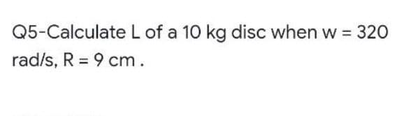 Q5-Calculate L of a 10 kg disc when w = 320
rad/s, R = 9 cm.
