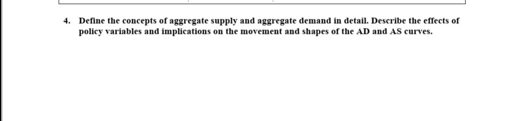 4. Define the concepts of aggregate supply and aggregate demand in detail. Describe the effects of
policy variables and implications on the movement and shapes of the AD and AS curves.

