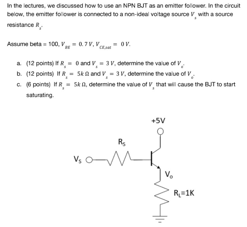 In the lectures, we discussed how to use an NPN BJT as an emitter follower. In the circuit
below, the emitter follower is connected to a non-ideal voltage source V with a source
resistance R.
S
Assume beta = 100, V, = 0.7 V, V
= OV.
BE
CE,sat
a. (12 points) If R = 0 and V = 3 V, determine the value of V
S
S
b. (12 points) If R = 5k and V = 3 V, determine the value of V
S
c. (6 points) If R = 5k , determine the value of V_ that will cause the BJT to start
S
saturating.
+5V
Rs
Vs
M
Vo
R₁=1K