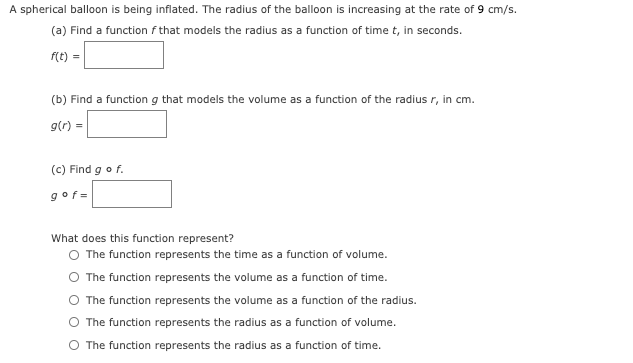 A spherical balloon is being inflated. The radius of the balloon is increasing at the rate of 9 cm/s.
(a) Find a function f that models the radius as a function of time t, in seconds.
f(t) =
(b) Find a function g that models the volume as a function of the radius r, in cm.
g(r) =
(c) Find go f.
gof=
What does this function represent?
O The function represents the time as a function of volume.
O The function represents the volume as a function of time.
O The function represents the volume as a function of the radius.
O The function represents the radius as a function of volume.
O The function represents the radius as a function of time.
