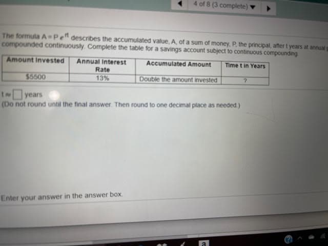 4 of 8 (3 complete) ▼
The formula A=Pe" describes the accumulated value, A, of a sum of money, P. the principal, after t years at annual p
compounded continuously. Complete the table for a savings account subject to continuous compounding
Amount Invested
Annual Interest
Accumulated Amount
Time t in Years
Rate
$5500
13%
Double the amount invested
INyears
(Do not round until the final answer. Then round to one decimal place as needed.)
Enter your answer in the answer box.
