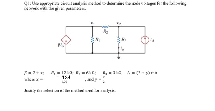 QI: Use appropriate circuit analysis method to determine the node voltages for the following
network with the given parameters.
R2
R1
: R3
Bi,
B = 2+x; R1 = 12 kM; R2 = 6 kN; R3 = 3 kn ia = (2+ y) mA
, and y =
134
where x =
100
Justify the selection of the method used for analysis.
