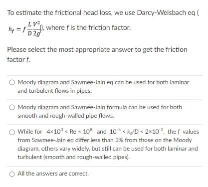 To estimate the frictional head loss, we use Darcy-Weisbach eq (
LV2
hy = f), where f is the friction factor.
D2g
Please select the most appropriate answer to get the friction
factor f.
Moody diagram and Sawmee-Jain eq can be used for both laminar
and turbulent flows in pipes.
Moody diagram and Sawmee-Jain formula can be used for both
smooth and rough-walled pipe flows.
While for 4x10³ < Re < 108 and 10-¹5 <k/D < 2×10¹², the f values
from Sawmee-Jain eq differ less than 3% from those on the Moody
diagram, others vary widely, but still can be used for both laminar and
turbulent (smooth and rough-walled pipes).
O All the answers are correct.