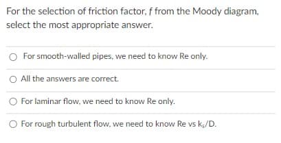For the selection of friction factor, f from the Moody diagram,
select the most appropriate answer.
O For smooth-walled pipes, we need to know Re only.
O All the answers are correct.
O For laminar flow, we need to know Re only.
O For rough turbulent flow, we need to know Re vs ks/D.