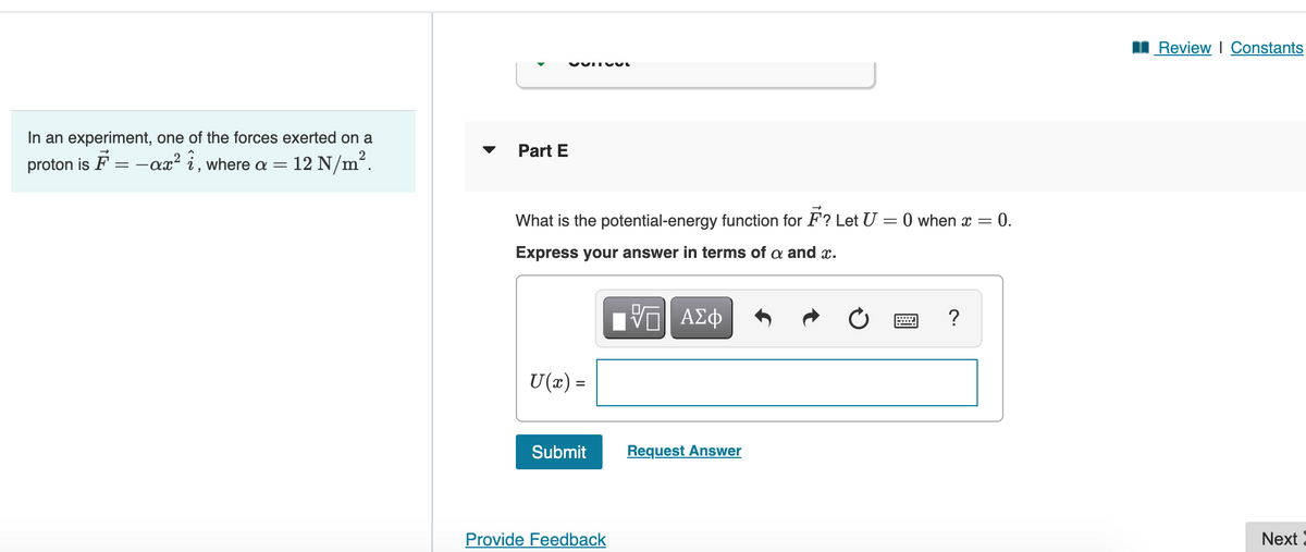 I Review I Constants
In an experiment, one of the forces exerted on a
Part E
proton is F = -ax? i, where a = 12 N/m².
What is the potential-energy function for F? Let U = 0 when x =
0.
Express your answer in terms of a and x.
?
U(x) =
Submit
Request Answer
Provide Feedback
Next
