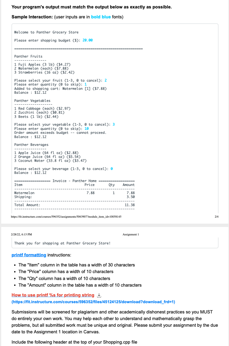 Your program's output must match the output below as exactly as possible.
Sample Interaction: (user inputs are in bold blue fonts)
Welcome to Panther Grocery Store
Please enter shopping budget ($): 20.00
Panther Fruits
1 Fuji Apples (3 lb) ($4.27)
2 Watermelon (each) ($7.88)
3 Strawberries (16 oz) ($2.42)
Please select your fruit (1-3, 0 to cancel): 2
Please enter quantity (0 to skip): 1
Added to shopping cart: Watermelon [1] ($7.88)
Balance : $12.12
Panther Vegetables
---------
1 Red Cabbage (each) ($2.97)
2 Zucchini (each) ($0.81)
3 Beets (1 lb) ($2.44)
Please select your vegetable (1-3, 0 to cancel): 3
Please enter quantity (0 to skip): 10
Order amount exceeds budget -- cannot proceed.
Balance : $12.12
Panther Beverages
-----
1 Apple Juice (64 fl oz) ($2.88)
2 Orange Juice (64 fl oz) ($5.54)
3 Coconut Water (33.8 fl oz) ($3.47)
Please select your beverage (1-3, 0 to cancel): 0
Balance : $12.í2
Invoice - Panther Home
Price
Item
Qty
Amount
Watermelon
7.88
7.88
3.50
Shipping:
--------
Total Amount:
11.38
https://fit.instructure.com/courses/596352/assignments/5063907?module_item_id=10058145
2/4
2/28/22, 6:13 PM
Assignment 1
Thank you for shopping at Panther Grocery Store!
printf formatting instructions:
• The "Item" column in the table has a width of 30 characters
• The "Price" column has a width of 10 characters
• The "Qty" column has a width of 10 characters
• The "Amount" column in the table has a width of 10 characters
How to use printf %s for printing string ,
(https://fit.instructure.com/courses/596352/files/45124125/ldownload?download_frd=1)
Submissions will be screened for plagiarism and other academically dishonest practices so you MUST
do entirely your own work. You may help each other to understand and mathematically grasp the
problems, but all submitted work must be unique and original. Please submit your assignment by the due
date to the Assignment 1 location in Canvas.
Include the following header at the top of your Shopping.cpp file
