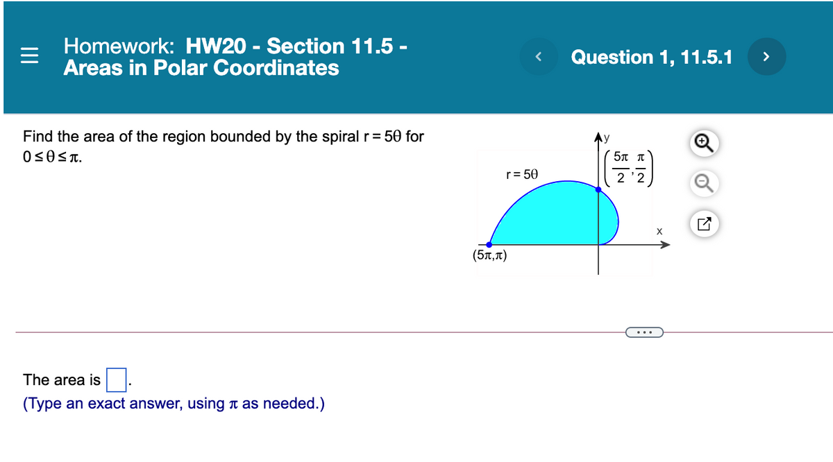 Homework: HW20 - Section 11.5 -
Areas in Polar Coordinates
Question 1, 11.5.1
>
Find the area of the region bounded by the spiral r= 50 for
5π π
r= 50
(5T,T)
The area is :
(Type an exact answer, using t as needed.)
II
