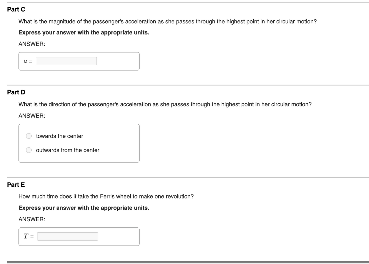 Part C
What is the magnitude of the passenger's acceleration as she passes through the highest point in her circular motion?
Express your answer with the appropriate units.
ANSWER:
a =
Part D
What is the direction of the passenger's acceleration as she passes through the highest point in her circular motion?
ANSWER:
towards the center
outwards from the center
Part E
How much time does it take the Ferris wheel to make one revolution?
Express your answer with the appropriate units.
ANSWER:
T =
