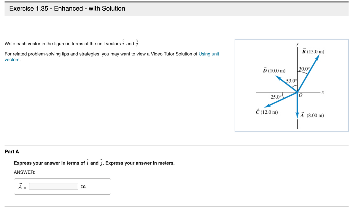 Exercise 1.35 - Enhanced - with Solution
Write each vector in the figure in terms of the unit vectors
and j.
B (15.0 m)
For related problem-solving tips and strategies, you may want to view a Video Tutor Solution of Using unit
vectors.
D (10.0 m)
30.0°
53.0
25.00
Č (12.0 m)
A (8.00 m)
Part A
Express your answer in terms of i and j. Express your answer in meters.
ANSWER:
%D
