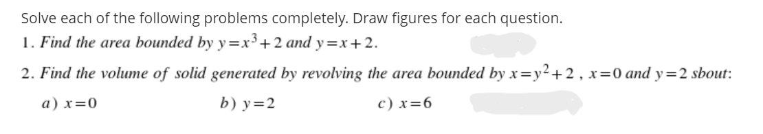 Solve each of the following problems completely. Draw figures for each question.
1. Find the area bounded by y=x³+2 and y=x+2.
2. Find the volume of solid generated by revolving the area bounded by x=y2+2, x=0 and y=2 sbout:
a) x=0
b) y=2
c) x=6
