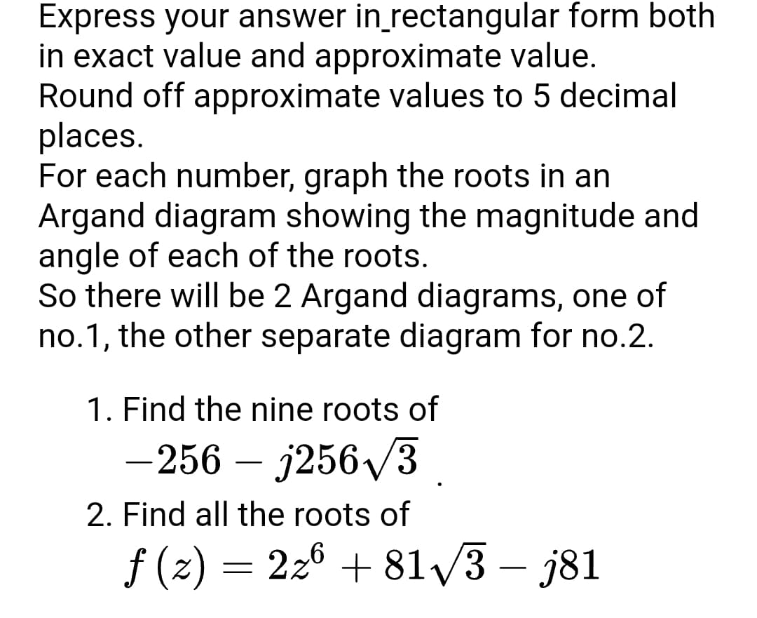 Express your answer in_rectangular form both
in exact value and approximate value.
Round off approximate values to 5 decimal
places.
For each number, graph the roots in an
Argand diagram showing the magnitude and
angle of each of the roots.
So there will be 2 Argand diagrams, one of
no.1, the other separate diagram for no.2.
1. Find the nine roots of
-256 – j256/3
2. Find all the roots of
f (z)
= 226 + 81/3 – j81
-
