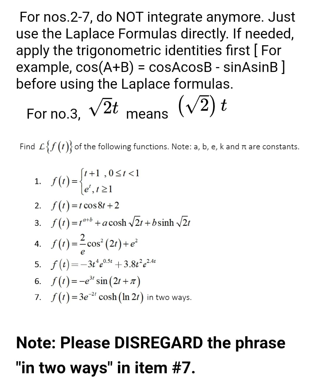 For nos.2-7, do NOT integrate anymore. Just
use the Laplace Formulas directly. If needed,
apply the trigonometric identities fırst [ For
example, cos(A+B) = cosAcosB - sinAsinB ]
before using the Laplace formulas.
V2t
(v2) t
For no.3,
means
Find L{f (t)}of the following functions. Note: a, b, e, k and n are constants.
(t+1 ,0<t <1
1. f(t) = {
le', 1 21
2. f(t) =t cos 81 +2
3. f(1) =1t+b +a cosh 21 +bsinh /21
4. S(1) =?cos" (21)+e*
5. f(t)=-3t*e0.5+ +3.8t²e²4+
6. f(t) =-e" sin (21 + 7)
7. f(t)=3e" cosh (In 21) in two ways.
-2t
Note: Please DISREGARD the phrase
"in two ways" in item #7.
