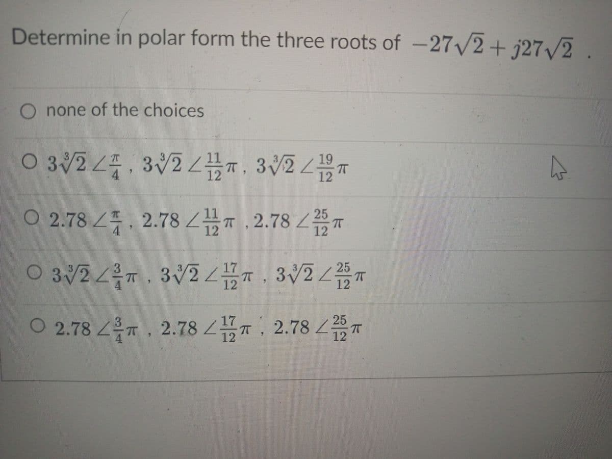 Determine in polar form the three roots of -27/2+ j27/2.
O none of the choices
0 324.32 , 32
3V211
12
19
4
12
0 2.78 푸, 2.78 2품T, 2.78
/25
12
4
12
O 3/27. 3V , 3225 T
12
12
O 2.78 7, 2.78 T, 2.78 T
2.78/25
12
